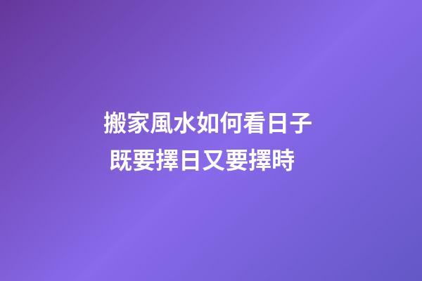 搬家風水如何看日子  既要擇日又要擇時